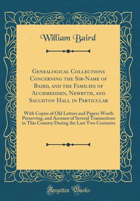 Genealogical Collections Concerning the Sir-Name of Baird, and the Families of Auchmedden, Newbyth, and Sauchton Hall in Particular: With Copies of Old Letters and Papers Worth Preserving, and Account of Several Transactions in This Country During the Las - Baird, William