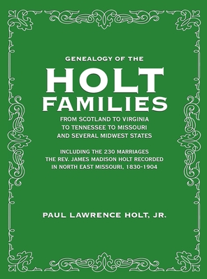 Genealogy of the Holt Families From Scotland to Virginia to Tennessee to Missouri and several Midwest States: Including the 230 Marriages The Rev. James Madison Holt Recorded in North East Missouri, 1830-1904 - Holt, Paul Lawrence, Jr.