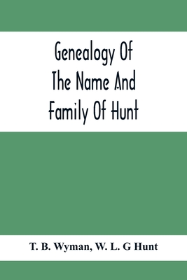 Genealogy Of The Name And Family Of Hunt: Early Established In America From Europe; Exhibiting Pedigrees Of Ten Thousand Persons Enlarged By Religious And Historic Readings Enriched With Indices Of Names And Places - B Wyman, T, and L G Hunt, W