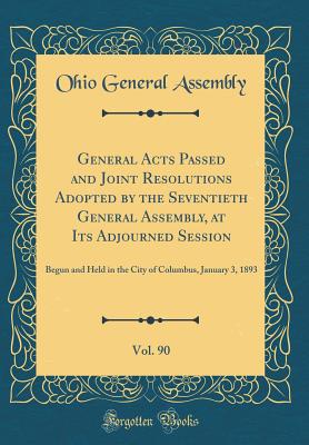 General Acts Passed and Joint Resolutions Adopted by the Seventieth General Assembly, at Its Adjourned Session, Vol. 90: Begun and Held in the City of Columbus, January 3, 1893 (Classic Reprint) - Assembly, Ohio General