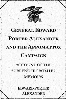 General Edward Porter Alexander and the Appomattox Campaign: Account of the Surrender from His Memoirs - Alexander, Edward Porter