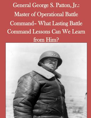 General George S. Patton, Jr.: Master of Operational Battle Command- What Lasting Battle Command Lessons Can We Learn from Him? - Penny Hill Press (Editor), and United States Army Command and General S
