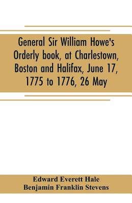 General Sir William Howe's Orderly book, at Charlestown, Boston and Halifax, June 17, 1775 to 1776, 26 May; to which is added the official abridgment of General Howe's correspondence with the English Government during the siege of Boston, and some... - Everett Hale, Edward, and Franklin Stevens, Benjamin