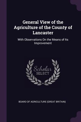 General View of the Agriculture of the County of Lancaster: With Observations On the Means of Its Improvement - Board of Agriculture (Great Britain) (Creator)