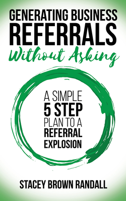 Generating Business Referrals Without Asking: A Simple Five Step Plan to a Referral Explosion - Randall, Stacey Brown