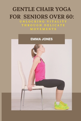 Gentle Chair Yoga for Seniors Over 60: Unlocking Vitality Through Delicate Movements - Jones, Emma