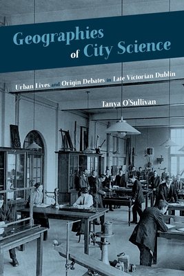 Geographies of City Science: Urban Lives and Origin Debates in Late Victorian Dublin - O'Sullivan, Tanya