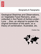 Geological Sketches and Observations, on Vegetable Fossil Remains, Andc., Collected in the Parish of Ashton-Under-Lyne ... Also, an Attempt to Explain the Original Formation of the Earth, on a Theory of Combination. Illustrated, Etc. - Clay, Charles