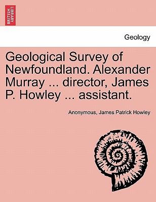 Geological Survey of Newfoundland. Alexander Murray ... director, James P. Howley ... assistant. - Anonymous, and Howley, James Patrick