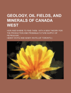 Geology, Oil Fields, and Minerals of Canada West: How and Where to Find Them; With a New Theory for the Production and Probable Future Supply of Petroleum (Classic Reprint)