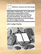 Geometry Made Easy: Or, a New and Methodical Explanation of the Elemnets of Geometry Containing Euclid's Elements, and the Most Material Propositions of Archimedes, by John Lodge Cowley