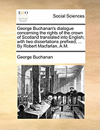 George Buchanan's Dialogue Concerning the Rights of the Crown of Scotland Translated Into English; With Two Dissertations Prefixed; ... by Robert Macfarlan, A.M