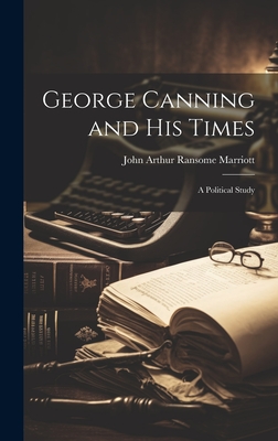 George Canning and His Times: A Political Study - Marriott, John Arthur Ransome