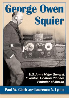 George Owen Squier: U.S. Army Major General, Inventor, Aviation Pioneer, Founder of Muzak - Clark, Paul W., and Lyons, Laurence A.