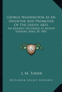 George Washington As An Inventor And Promoter Of The Useful Arts: An Address Delivered At Mount Vernon, April 10, 1891