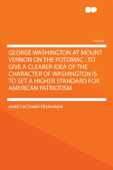 George Washington at Mount Vernon on the Potomac: To Give a Clearer Idea of the Character of Washington Is to Set a Higher Standard for American Patriotism