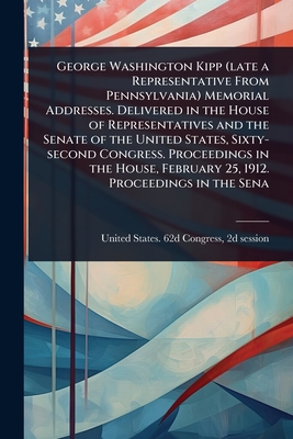 George Washington Kipp (late a Representative From Pennsylvania) Memorial Addresses. Delivered in the House of Representatives and the Senate of the United States, Sixty-second Congress. Proceedings in the House, February 25, 1912. Proceedings in the Sena - United States 62d Congress, 2d Sessi (Creator)
