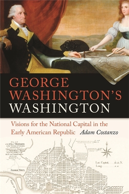 George Washington's Washington: Visions for the National Capital in the Early American Republic - Costanzo, Adam