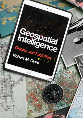 Geospatial Intelligence: Origins and Evolution - Clark, Robert M