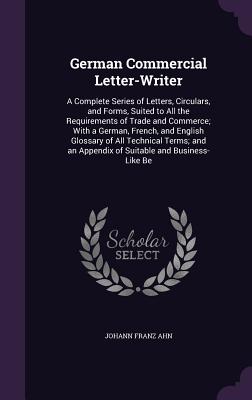 German Commercial Letter-Writer: A Complete Series of Letters, Circulars, and Forms, Suited to All the Requirements of Trade and Commerce; With a German, French, and English Glossary of All Technical Terms; and an Appendix of Suitable and Business-Like Be - Ahn, Johann Franz