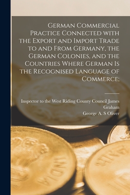 German Commercial Practice Connected With the Export and Import Trade to and From Germany, the German Colonies, and the Countries Where German is the Recognised Language of Commerce [microform]; - Graham, James Inspector to the West (Creator), and Oliver, George A S (Creator)