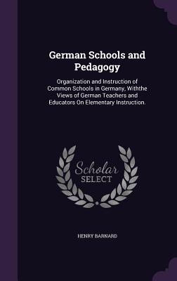 German Schools and Pedagogy: Organization and Instruction of Common Schools in Germany, Withthe Views of German Teachers and Educators On Elementary Instruction. - Barnard, Henry