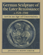 German Sculpture of the Later Renaissance, C. 1520-1580: Art in an Age of Uncertainty