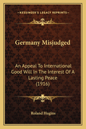 Germany Misjudged: An Appeal To International Good Will In The Interest Of A Lasting Peace (1916)