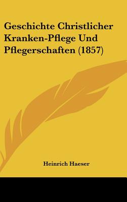 Geschichte Christlicher Kranken-Pflege Und Pflegerschaften (1857) - Haeser, Heinrich