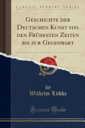 Geschichte Der Deutschen Kunst Von Den Frhesten Zeiten Bis Zur Gegenwart (Classic Reprint)