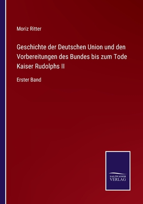 Geschichte der Deutschen Union und den Vorbereitungen des Bundes bis zum Tode Kaiser Rudolphs II: Erster Band - Ritter, Moriz