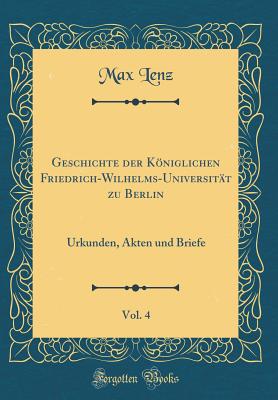 Geschichte Der Kniglichen Friedrich-Wilhelms-Universitt Zu Berlin, Vol. 4: Urkunden, Akten Und Briefe (Classic Reprint) - Lenz, Max