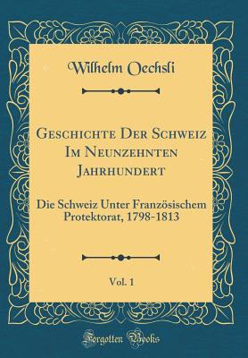 Geschichte Der Schweiz Im Neunzehnten Jahrhundert, Vol. 1: Die Schweiz Unter Franzsischem Protektorat, 1798-1813 (Classic Reprint) - Oechsli, Wilhelm