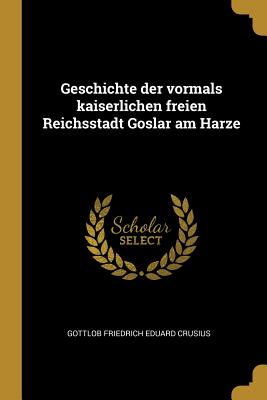 Geschichte der vormals kaiserlichen freien Reichsstadt Goslar am Harze - Crusius, Gottlob Friedrich Eduard