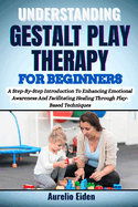 Gestalt Play Therapy for Beginners: A Step-By-Step Introduction To Enhancing Emotional Awareness And Facilitating Healing Through Play-Based Techniques