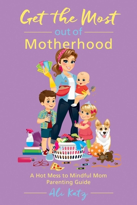 Get the Most Out of Motherhood: A Hot Mess to Mindful Mom Parenting Guide - Katz, Ali