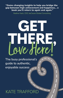 Get There, Love Here!: The busy professional's guide to authentic, enjoyable success - Trafford, Kate