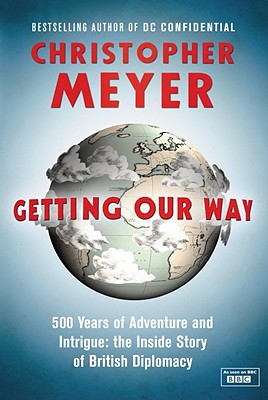 Getting Our Way: 500 Years of Adventure and Intrigue: The Inside Story of British Diplomacy - Meyer, Christopher