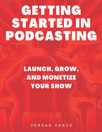 Getting Started in Podcasting: Launch, Grow, and Monetize Your Show