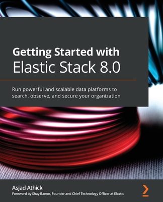 Getting Started with Elastic Stack 8.0: Run powerful and scalable data platforms to search, observe, and secure your organization - Athick, Asjad, and Banon, Shay