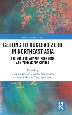 Getting to Nuclear Zero in Northeast Asia: The Nuclear-Weapon-Free Zone as a Vehicle for Change - Kulacki, Gregory (Editor), and Nakamura, Keiko (Editor), and Suh, Jae-Jung (Editor)