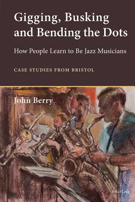 Gigging, Busking and Bending the Dots: How People Learn to Be Jazz Musicians. Case Studies from Bristol - Berry, John