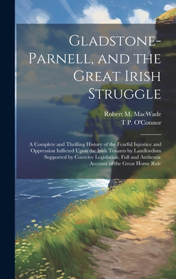 Gladstone-Parnell, and the Great Irish Struggle: A Complete and Thrilling History of the Fearful Injustice and Oppression Inflicted Upon the Irish Tenants by Landlordism Supported by Coercive Legislation. Full and Authentic Account of the Great Home Rule - O'Connor, T P 1848-1929, and Macwade, Robert M