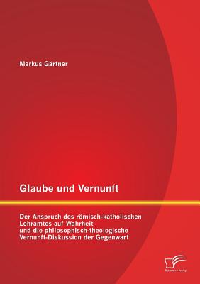 Glaube Und Vernunft: Der Anspruch Des Romisch-Katholischen Lehramtes Auf Wahrheit Und Die Philosophisch-Theologische Vernunft-Diskussion Der Gegenwart - G?rtner, Markus