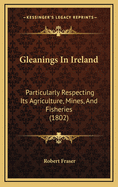 Gleanings In Ireland: Particularly Respecting Its Agriculture, Mines, And Fisheries (1802)