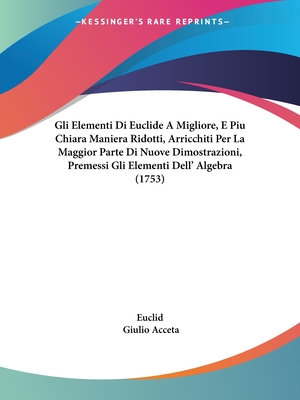 Gli Elementi Di Euclide A Migliore, E Piu Chiara Maniera Ridotti, Arricchiti Per La Maggior Parte Di Nuove Dimostrazioni, Premessi Gli Elementi Dell' Algebra (1753) - Euclid, and Acceta, Giulio (Editor)