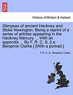 Glimpses of Ancient Hackney and Stoke Newington. Being a Reprint of a Series of Articles Appearing in the Hackney Mercury ... with an Appendix ... by F. R. C. S. [I.E. Benjamin Clarke.] [With a Portrait.] - S, F R C, and Clarke, Benjamin, PH.D