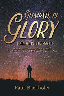 Glimpses of Glory, Revelations in the Realms of God: Beyond the Veil in the Heavenly Abode. The New Jerusalem and the Eternal Kingdom of God - Backholer, Paul