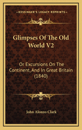 Glimpses of the Old World V2: Or Excursions on the Continent, and in Great Britain (1840)