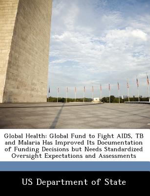 Global Health: Global Fund to Fight AIDS, Tb and Malaria Has Improved Its Documentation of Funding Decisions But Needs Standardized Oversight Expectations and Assessments - Us Department of State (Creator)